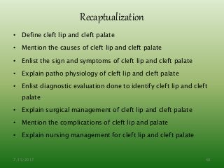 Recaptualization
• Define cleft lip and cleft palate
• Mention the causes of cleft lip and cleft palate
• Enlist the sign and symptoms of cleft lip and cleft palate
• Explain patho physiology of cleft lip and cleft palate
• Enlist diagnostic evaluation done to identify cleft lip and cleft
palate
• Explain surgical management of cleft lip and cleft palate
• Mention the complications of cleft lip and palate
• Explain nursing management for cleft lip and cleft palate
7/15/2017 48
 