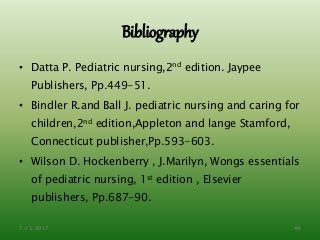 Bibliography
• Datta P. Pediatric nursing,2nd edition. Jaypee
Publishers, Pp.449-51.
• Bindler R.and Ball J. pediatric nursing and caring for
children,2nd edition,Appleton and lange Stamford,
Connecticut publisher,Pp.593-603.
• Wilson D. Hockenberry , J.Marilyn, Wongs essentials
of pediatric nursing, 1st edition , Elsevier
publishers, Pp.687-90.
7/15/2017 49
 