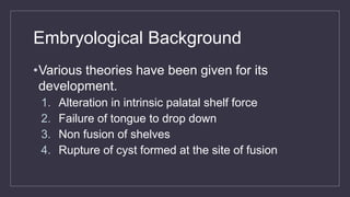 Embryological Background
•Various theories have been given for its
development.
1. Alteration in intrinsic palatal shelf force
2. Failure of tongue to drop down
3. Non fusion of shelves
4. Rupture of cyst formed at the site of fusion
 