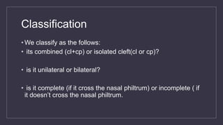 Classification
• We classify as the follows:
• its combined (cl+cp) or isolated cleft(cl or cp)?
• is it unilateral or bilateral?
• is it complete (if it cross the nasal philtrum) or incomplete ( if
it doesn’t cross the nasal philtrum.
 