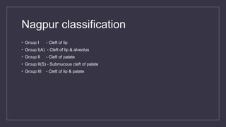Nagpur classification
• Group I - Cleft of lip
• Group I(A) - Cleft of lip & alveolus
• Group II - Cleft of palate
• Group II(S) - Submucous cleft of palate
• Group III - Cleft of lip & palate
 