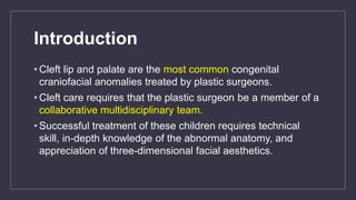 Introduction
• Cleft lip and palate are the most common congenital
craniofacial anomalies treated by plastic surgeons.
• Cleft care requires that the plastic surgeon be a member of a
collaborative multidisciplinary team.
• Successful treatment of these children requires technical
skill, in-depth knowledge of the abnormal anatomy, and
appreciation of three-dimensional facial aesthetics.
 