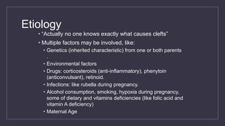 Etiology
• “Actually no one knows exactly what causes clefts”
• Multiple factors may be involved, like:
• Genetics (inherited characteristic) from one or both parents
.
• Environmental factors
• Drugs: corticosteroids (anti-inflammatory), phenytoin
(anticonvulsant), retinoid.
• Infections: like rubella during pregnancy.
• Alcohol consumption, smoking, hypoxia during pregnancy,
some of dietary and vitamins deficiencies (like folic acid and
vitamin A deficiency)
• Maternal Age
 