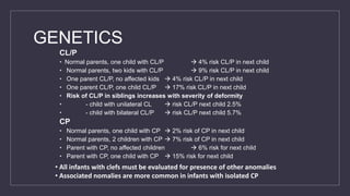 GENETICS
CL/P
• Normal parents, one child with CL/P  4% risk CL/P in next child
• Normal parents, two kids with CL/P  9% risk CL/P in next child
• One parent CL/P, no affected kids  4% risk CL/P in next child
• One parent CL/P, one child CL/P  17% risk CL/P in next child
• Risk of CL/P in siblings increases with severity of deformity
• - child with unilateral CL  risk CL/P next child 2.5%
• - child with bilateral CL/P  risk CL/P next child 5.7%
CP
• Normal parents, one child with CP  2% risk of CP in next child
• Normal parents, 2 children with CP  7% risk of CP in next child
• Parent with CP, no affected children  6% risk for next child
• Parent with CP, one child with CP  15% risk for next child
• All infants with clefs must be evaluated for presence of other anomalies
• Associated nomalies are more common in infants with isolated CP
 