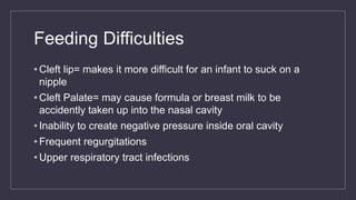 Feeding Difficulties
• Cleft lip= makes it more difficult for an infant to suck on a
nipple
• Cleft Palate= may cause formula or breast milk to be
accidently taken up into the nasal cavity
• Inability to create negative pressure inside oral cavity
• Frequent regurgitations
• Upper respiratory tract infections
 