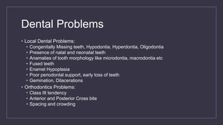 Dental Problems
• Local Dental Problems:
• Congenitally Missing teeth, Hypodontia, Hyperdontia, Oligodontia
• Presence of natal and neonatal teeth
• Anamalies of tooth morphology like microdontia, macrodontia etc
• Fused teeth
• Enamel Hypoplasia
• Poor periodontal support, early loss of teeth
• Gemination, Dilacerations
• Orthodontics Problems:
• Class III tendency
• Anterior and Posterior Cross bite
• Spacing and crowding
 