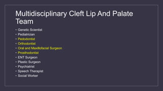 Multidisciplinary Cleft Lip And Palate
Team
• Genetic Scientist
• Pediatrician
• Pedodontist
• Orthodontist
• Oral and Maxillofacial Surgeon
• Prosthodontist
• ENT Surgeon
• Plastic Surgeon
• Psychiatrist
• Speech Therapist
• Social Worker
 