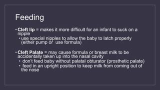 Feeding
• Cleft lip = makes it more difficult for an infant to suck on a
nipple
• use special nipples to allow the baby to latch properly
(either pump or use formula)
• Cleft Palate = may cause formula or breast milk to be
accidentally taken up into the nasal cavity
• don’t feed baby without palatal obturator (prosthetic palate)
• feed in an upright position to keep milk from coming out of
the nose
 