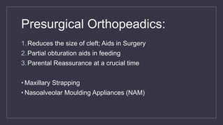 Presurgical Orthopeadics:
1.Reduces the size of cleft; Aids in Surgery
2.Partial obturation aids in feeding
3.Parental Reassurance at a crucial time
• Maxillary Strapping
• Nasoalveolar Moulding Appliances (NAM)
 