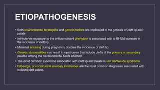 ETIOPATHOGENESIS
• Both environmental teratogens and genetic factors are implicated in the genesis of cleft lip and
palate
• Intrauterine exposure to the anticonvulsant phenytoin is associated with a 10-fold increase in
the incidence of cleft lip.
• Maternal smoking during pregnancy doubles the incidence of cleft lip.
• Genetic abnormalities can result in syndromes that include clefts of the primary or secondary
palates among the developmental fields affected.
• The most common syndrome associated with cleft lip and palate is van derWoude syndrome
• DiGeorge, or conotruncal anomaly syndromes are the most common diagnoses associated with
isolated cleft palate.
 