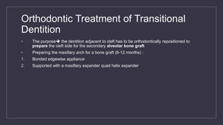 Orthodontic Treatment of Transitional
Dentition
• The purpose the dentition adjacent to cleft has to be orthodontically repositioned to
prepare the cleft side for the secondary alveolar bone graft
• Preparing the maxillary arch for a bone graft (6-12 months) :
1. Bonded edgewise appliance
2. Supported with a maxillary expander quad helix expander
 
