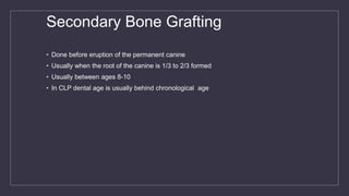 Secondary Bone Grafting
• Done before eruption of the permanent canine
• Usually when the root of the canine is 1/3 to 2/3 formed
• Usually between ages 8-10
• In CLP dental age is usually behind chronological age
 