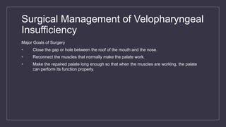 Surgical Management of Velopharyngeal
Insufficiency
Major Goals of Surgery
• Close the gap or hole between the roof of the mouth and the nose.
• Reconnect the muscles that normally make the palate work.
• Make the repaired palate long enough so that when the muscles are working, the palate
can perform its function properly.
 