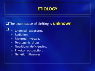 ETIOLOGY 
The exact cause of clefting is unknown. 
 
• Chemical exposures, 
• Radiation, 
• Maternal hypoxia, 
• Teratogenic drugs 
• Nutritional deficiencies, 
• Physical obstruction, 
• Genetic influences. 
 