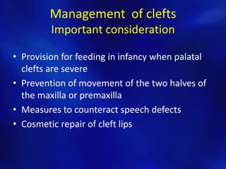 Management of clefts 
Important consideration 
• Provision for feeding in infancy when palatal 
clefts are severe 
• Prevention of movement of the two halves of 
the maxilla or premaxilla 
• Measures to counteract speech defects 
• Cosmetic repair of cleft lips 
 
