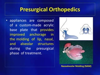 Presurgical Orthopedics 
• appliances are composed 
of a custom-made acrylic 
base plate that provides 
improved anchorage in 
the molding of lip, nasal, 
and alveolar structures 
during the presurgical 
phase of treatment. 
Nasoalveolar Molding (NAM) 
 