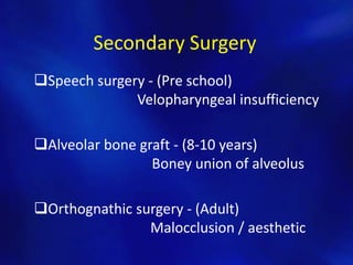 Secondary Surgery 
Speech surgery - (Pre school) 
Velopharyngeal insufficiency 
Alveolar bone graft - (8-10 years) 
Boney union of alveolus 
Orthognathic surgery - (Adult) 
Malocclusion / aesthetic 
 