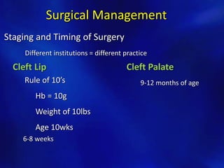 Surgical Management 
Staging and Timing of Surgery 
Different institutions = different practice 
Cleft Lip Cleft Palate 
Rule of 10’s 
Hb = 10g 
Weight of 10lbs 
Age 10wks 
6-8 weeks 
9-12 months of age 
 