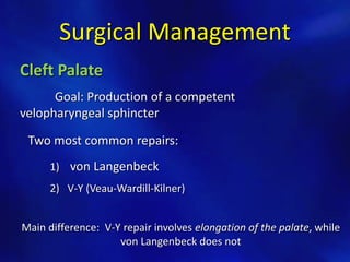 Surgical Management 
Cleft Palate 
Goal: Production of a competent 
velopharyngeal sphincter 
Two most common repairs: 
1) von Langenbeck 
2) V-Y (Veau-Wardill-Kilner) 
Main difference: V-Y repair involves elongation of the palate, while 
von Langenbeck does not 
 