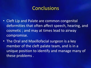 Conclusions 
• Cleft Lip and Palate are common congenital 
deformities that often affect speech, hearing, and 
cosmetic ; and may at times lead to airway 
compromise. 
• The Oral and Maxillofacial surgeon is a key 
member of the cleft palate team, and is in a 
unique position to identify and manage many of 
these problems . 
 