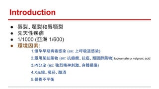 Introduction
● 唇裂、顎裂和唇顎裂
● 先天性疾病
● 1/1000 (亞洲 1/600)
● 環境因素:
1.懷孕早期病毒感染 (ex: 上呼吸道感染)
2.服用某些藥物 (ex: 抗癲癇、抗癌、類固醇藥物) topiramate or valproic acid
3.內分泌 (ex: 強烈精神刺激、身體損傷)
4.X光線、吸菸、酗酒
5.營養不平衡
 