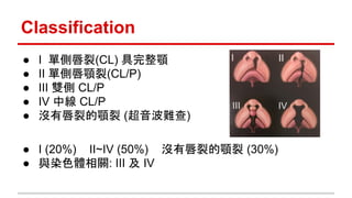 Classification
● I 單側唇裂(CL) 具完整顎
● II 單側唇顎裂(CL/P)
● III 雙側 CL/P
● IV 中線 CL/P
● 沒有唇裂的顎裂 (超音波難查)
● I (20%) II~IV (50%) 沒有唇裂的顎裂 (30%)
● 與染色體相關: III 及 IV
 