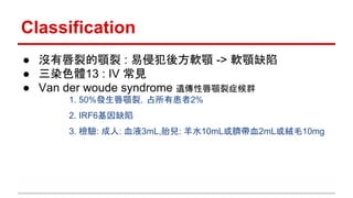 Classification
● 沒有唇裂的顎裂 : 易侵犯後方軟顎 -> 軟顎缺陷
● 三染色體13 : IV 常見
● Van der woude syndrome 遺傳性唇顎裂症候群
1. 50%發生唇顎裂，占所有患者2%
2. IRF6基因缺陷
3. 檢驗: 成人: 血液3mL,胎兒: 羊水10mL或臍帶血2mL或絨毛10mg
 