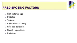 PREDISPOSING FACTORS







High maternal age
Diabetes
Toxemia
Reduced blood supply
Folic acid deficiency
Racial – mongoloids
Radiations
 