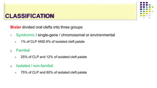 CLASSIFICATION
Bixler divided oral clefts into three groups
1. Syndromic / single-gene / chromosomal or environmental
 1% of CLP AND 8% of isolated cleft palate
2. Familial
 25% of CLP and 12% of isolated cleft palate
3. Isolated / non-familial
 75% of CLP and 80% of isolated cleft palate
 