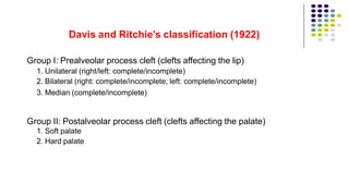 Davis and Ritchie’s classification (1922)
Group I: Prealveolar process cleft (clefts affecting the lip)
1. Unilateral (right/left: complete/incomplete)
2. Bilateral (right: complete/incomplete; left: complete/incomplete)
3. Median (complete/incomplete)
Group II: Postalveolar process cleft (clefts affecting the palate)
1. Soft palate
2. Hard palate
 
