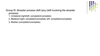 Group III: Alveolar process cleft (any cleft involving the alveolar
process)
1. Unilateral (right/left: complete/incomplete)
2. Bilateral (right: complete/incomplete; left: complete/incomplete)
3. Median (complete/incomplete)
 
