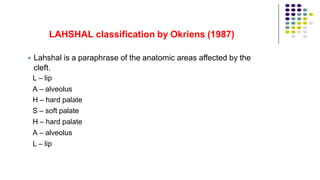 
LAHSHAL classification by Okriens (1987)
Lahshal is a paraphrase of the anatomic areas affected by the
cleft.
L – lip
A – alveolus
H – hard palate
S – soft palate
H – hard palate
A – alveolus
L – lip
 