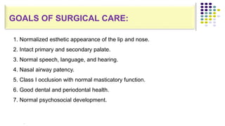 Normalized esthetic appearance of the lip and nose.
Intact primary and secondary palate.
Normal speech, language, and hearing.
Nasal airway patency.
Class I occlusion with normal masticatory function.
Good dental and periodontal health.
Normal psychosocial development.
1. Normalized esthetic appearance of the lip and nose.
2. Intact primary and secondary palate.
3. Normal speech, language, and hearing.
4. Nasal airway patency.
5. Class I occlusion with normal masticatory function.
6. Good dental and periodontal health.
7. Normal psychosocial development.
.
GOALS OF SURGICAL CARE:
 