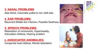 4. Ear Problems:
3. NASAL PROBLEMS
Alae flared, Columella pulled to non cleft side.
4. EAR PROBLEMS:
Recurrent Middle Ear infection, Possible Deafness.
5. SPEECH PROBLEMS:
Retardation of consonants, Hypernasality,
Articulation Defects, Hearing problem
6. ASSOCIATED ANOMALIES:
Congenital heart defects, Mental retardation
 