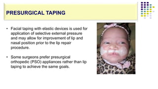 • Facial taping with elastic devices is used for
application of selective external pressure
and may allow for improvement of lip and
nasal position prior to the lip repair
procedure.
• Some surgeons prefer presurgical
orthopedic (PSO) appliances rather than lip
taping to achieve the same goals.
PRESURGICAL TAPING
 