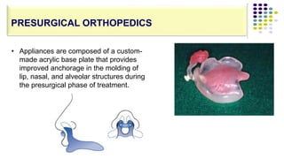 Nasoalveolar Molding (NAM)
• Appliances are composed of a custom-
made acrylic base plate that provides
improved anchorage in the molding of
lip, nasal, and alveolar structures during
the presurgical phase of treatment.
PRESURGICAL ORTHOPEDICS
 