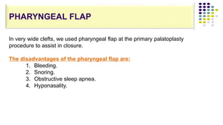 In very wide clefts, we used pharyngeal flap at the primary palatoplasty
procedure to assist in closure.
The disadvantages of the pharyngeal flap are:
1. Bleeding.
2. Snoring.
3. Obstructive sleep apnea.
4. Hyponasality.
PHARYNGEAL FLAP
 