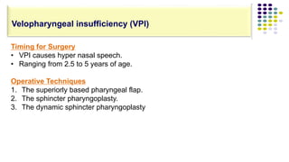 Timing for Surgery
• VPI causes hyper nasal speech.
• Ranging from 2.5 to 5 years of age.
Operative Techniques
1. The superiorly based pharyngeal flap.
2. The sphincter pharyngoplasty.
3. The dynamic sphincter pharyngoplasty
Velopharyngeal insufficiency (VPI)
 