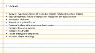 Theories
• Dursy his hypothesis: failure of fusion b/n median nasal and maxillary process
• Veau’s hypothesis: failure of ingrowth of mesoderm b/n 2 palatal shelf
• Non-fusion of shelves
• Alterations in palatal forces
• Fusion of shelves with subsequent break down
• Excessive tongue resistance
• excessive head width
• Failure of tongue to drop down
• Inclusion of cyst pathology
 