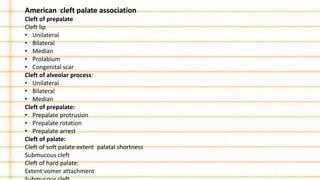 American cleft palate association
Cleft of prepalate
Cleft lip
• Unilateral
• Bilateral
• Median
• Prolabium
• Congenital scar
Cleft of alveolar process:
• Unilateral
• Bilateral
• Median
Cleft of prepalate:
• Prepalate protrusion
• Prepalate rotation
• Prepalate arrest
Cleft of palate:
Cleft of soft palate:extent palatal shortness
Submucous cleft
Cleft of hard palate:
Extent:vomer attachment
 