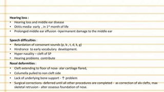 Hearing loss :
• Hearing loss and middle ear disease
• Otitis media- early , in 1st month of life
• Prolonged middle ear effusion →permanent damage to the middle ear
Speech difficulties :
• Retardation of consonant sounds (p, b , t, d, k, g)
• Hindrance to early vocabulary development.
• Hyper nasality – cleft of SP
• Hearing problems contribute
Nasal deformities :
• Cleft extending to floor of nose- alar cartilage flared,
• Columella pulled to non cleft side
• Lack of underlying bone support - ↑ problem
• Surgical corrections- deferred until all other procedures are completed - as correction of alv clefts, max
skeletal retrusion - alter osseous foundation of nose.
 