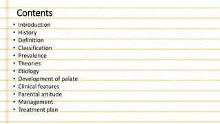 Contents
• Introduction
• History
• Definition
• Classification
• Prevalence
• Theories
• Etiology
• Development of palate
• Clinical features
• Parental attitude
• Management
• Treatment plan
 