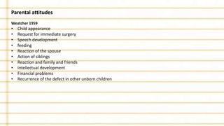 Parental attitudes
Weatcher 1959
• Child appearance
• Request for immediate surgery
• Speech development
• feeding
• Reaction of the spouse
• Action of siblings
• Reaction and family and friends
• Intellectual development
• Financial problems
• Recurrence of the defect in other unborn children
 