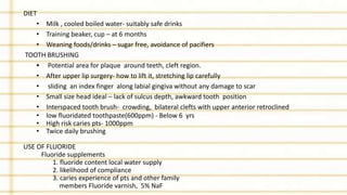 DIET
• Milk , cooled boiled water- suitably safe drinks
• Training beaker, cup – at 6 months
• Weaning foods/drinks – sugar free, avoidance of pacifiers
TOOTH BRUSHING
• Potential area for plaque around teeth, cleft region.
• After upper lip surgery- how to lift it, stretching lip carefully
• sliding an index finger along labial gingiva without any damage to scar
• Small size head ideal – lack of sulcus depth, awkward tooth position
• Interspaced tooth brush- crowding, bilateral clefts with upper anterior retroclined
• low fluoridated toothpaste(600ppm) - Below 6 yrs
• High risk caries pts- 1000ppm
• Twice daily brushing
USE OF FLUORIDE
Fluoride supplements
1. fluoride content local water supply
2. likelihood of compliance
3. caries experience of pts and other family
members Fluoride varnish, 5% NaF
 