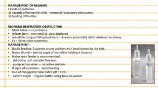 MANAGEMENT OF NEONATE
2 kinds of problems
a) hazards affecting the child - neonatal respiratory obstruction
b) feeding difficulties
NEONATAL RESPIRATORY OBSTRUCTION
• Most babies- no problems
• Infants born - very small & post displaced
• mandible, tongue falling backwards →severe potentially lethal obstrucn to airway.
• Ex : Pierre robin syndrome.
MANAGEMENT :
• Bottle feeding- 3 quarter prone position with head turned to the side.
• Nurse thumb – behind angle of mandible holding it forward.
• Haber man feeder is recommended.
• std bottle ,soft variable flow teat,
• pump action valve – no active suction.
• If signs of aspiration- avoid feeding
• Use of Nasogastric tube (Mc Evitt 1973 )
• Lamb’s nipple – regular bottle, using base as washer
 