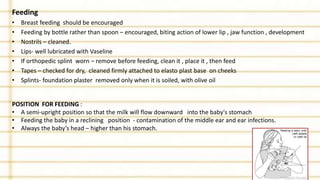 Feeding
• Breast feeding should be encouraged
• Feeding by bottle rather than spoon – encouraged, biting action of lower lip , jaw function , development
• Nostrils – cleaned.
• Lips- well lubricated with Vaseline
• If orthopedic splint worn – remove before feeding, clean it , place it , then feed
• Tapes – checked for dry, cleaned firmly attached to elasto plast base on cheeks
• Splints- foundation plaster removed only when it is soiled, with olive oil
POSITION FOR FEEDING :
• A semi-upright position so that the milk will flow downward into the baby's stomach
• Feeding the baby in a reclining position - contamination of the middle ear and ear infections.
• Always the baby’s head – higher than his stomach.
 