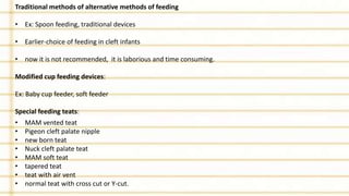 Traditional methods of alternative methods of feeding
• Ex: Spoon feeding, traditional devices
• Earlier-choice of feeding in cleft infants
• now it is not recommended, it is laborious and time consuming.
Modified cup feeding devices:
Ex: Baby cup feeder, soft feeder
Special feeding teats:
• MAM vented teat
• Pigeon cleft palate nipple
• new born teat
• Nuck cleft palate teat
• MAM soft teat
• tapered teat
• teat with air vent
• normal teat with cross cut or Y-cut.
 