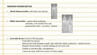 MOIDIFIED FEEDING BOTTLES
• Mead Johnson bottle: soft bottle, any std teat.
• Haber man feeder – perrie robin syndrome.
std bottle, soft variable flow teat,
pump action valve – no active suction
• Lact-aide device-Used in Cleft lip palate
Used after lip closure.
Delivers the milk through a small tube while the infant is placed at mothers breast.
Regular breast feeding or bottle feeding do not work well
Unable to seal their lips, velvopharynx
Cannot develop sufficient suction on bottle nipple.
 
