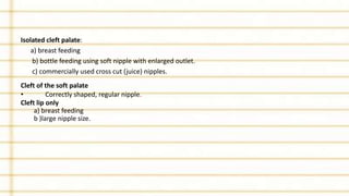 Isolated cleft palate:
a) breast feeding
b) bottle feeding using soft nipple with enlarged outlet.
c) commercially used cross cut (juice) nipples.
Cleft of the soft palate
• Correctly shaped, regular nipple.
Cleft lip only
a) breast feeding
b )large nipple size.
 