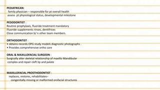 PEDIATRICAN:
family physician – responsible for pt overall health
assess pt physiological status, developmental milestone
PEDODONTIST :
Routine prophylaxis, fluoride treatment mandatory
Fluoride supplements rinses, dentifrices
Close communication b/ n other team members.
ORTHODONTIST :
• obtains records OPG study models diagnostic photographs .
• Provides comprehensive ortho care
ORAL & MAXILLOFACIAL SURGEON :
Surgically alter skeletal relationship of maxillo Mandibular
complex and repair cleft lip and palate
MAXILLOFACIAL PROSTHODONTIST :
replaces, restores, rehabilitates–
congenitally missing or malformed orofacial structures
 